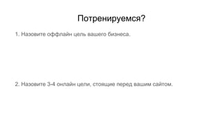 Потренируемся?
1. Назовите оффлайн цель вашего бизнеса.
2. Назовите 3-4 онлайн цели, стоящие перед вашим сайтом.
 