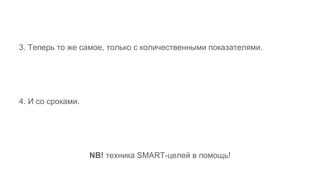3. Теперь то же самое, только с количественными показателями.
4. И со сроками.
NB! техника SMART-целей в помощь!
 