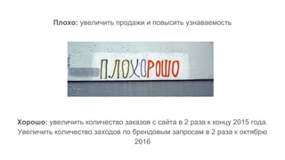 Плохо: увеличить продажи и повысить узнаваемость
Хорошо: увеличить количество заказов с сайта в 2 раза к концу 2015 года.
Увеличить количество заходов по брендовым запросам в 2 раза к октябрю
2016
 
