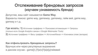 Отслеживание брендовых запросов
(изучаем узнаваемость бренда)
Допустим, ваш сайт называется Game Way.
Варианты поиска: game way, gameway, gamewey, гейм вей, game.way,
gameay и т.д.
Где искать: 1) Источники траффика => Поисковая оптимизация => Запросы
(только если Google Analytics связан с Google Webmaster Tools)
2) Источники траффика => Весь траффик => Источник/Канал => Ключевое слово (вкладка)
Как отфильтровать брендовые запросы?
Вручную или через регулярные выражения
в данном случае - game[|.]?[w|v]?[a|e]y|геймвей
 