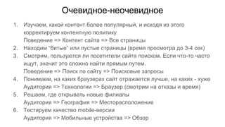 Очевидное-неочевидное
1. Изучаем, какой контент более популярный, и исходя из этого
корректируем контентную политику
Поведение => Контент сайта => Все страницы
2. Находим “битые” или пустые страницы (время просмотра до 3-4 сек)
3. Смотрим, пользуются ли посетители сайта поиском. Если что-то часто
ищут, значит это сложно найти прямым путем.
Поведение => Поиск по сайту => Поисковые запросы
4. Понимаем, на каких браузерах сайт отражается лучше, на каких - хуже
Аудитория => Технологии => Браузер (смотрим на отказы и время)
5. Решаем, где открывать новые филиалы
Аудитория => География => Месторасположение
6. Тестируем качество mobile-версии
Аудитория => Мобильные устройства => Обзор
 