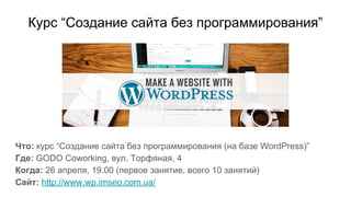 Курс “Создание сайта без программирования”
Что: курс “Создание сайта без программирования (на базе WordPress)”
Где: GODO Coworking, вул. Торфяная, 4
Когда: 26 апреля, 19.00 (первое занятие, всего 10 занятий)
Сайт: http://www.wp.imseo.com.ua/
 