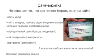 Не означает то, что вас нечего мерять на этом сайте
- сайты услуг
- сайты товаров, которые редко покупают онлайн
(оптовые продажи, промматериалы)
- корпоративный сайт (больше имиджевый)
- сайт-витрина (производители)
- портфолио (фотоуслуги)
А можно ли вообще с вами связаться онлайн?
Основная конверсия: звонок.
Сайт-визитка
 