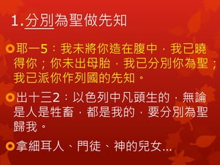 1.分別為聖做先知
耶一5︰我未將你造在腹中，我已曉
得你；你未出母胎，我已分別你為聖；
我已派你作列國的先知。
出十三2︰以色列中凡頭生的，無論
是人是牲畜，都是我的，要分別為聖
歸我。
拿細耳人、門徒、神的兒女…
 