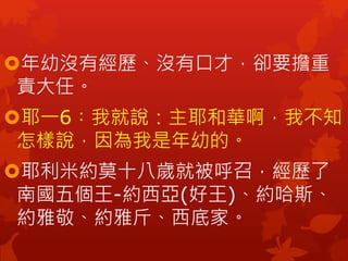 年幼沒有經歷、沒有口才，卻要擔重
責大任。
耶一6︰我就說：主耶和華啊，我不知
怎樣說，因為我是年幼的。
耶利米約莫十八歲就被呼召，經歷了
南國五個王-約西亞(好王)、約哈斯、
約雅敬、約雅斤、西底家。
 