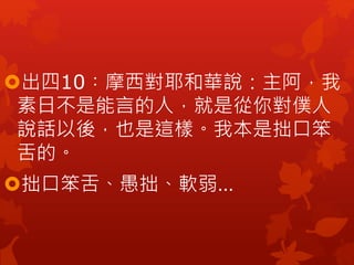 出四10︰摩西對耶和華說：主阿，我
素日不是能言的人，就是從你對僕人
說話以後，也是這樣。我本是拙口笨
舌的。
拙口笨舌、愚拙、軟弱…
 