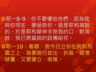 耶一8-9︰你不要懼怕他們，因為我
與你同在，要拯救你。這是耶和華說
的。於是耶和華伸手按我的口，對我
說：我已將當說的話傳給你。
耶一10︰看哪，我今日立你在列邦列
國之上，為要施行拔出、拆毀、毀壞、
傾覆，又要建立、栽植。
 