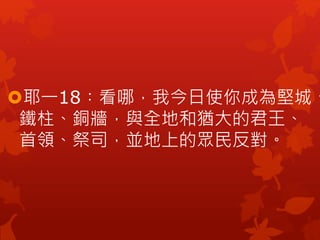 耶一18︰看哪，我今日使你成為堅城、
鐵柱、銅牆，與全地和猶大的君王、
首領、祭司，並地上的眾民反對。
 