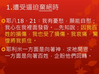 耶八18、21︰我有憂愁，願能自慰；
我心在我裡面發昏。…先知說：因我百
姓的損傷，我也受了損傷。我哀痛，驚
惶將我抓住。
耶利米一方面是向著神，求祂開恩，
一方面是向著百姓，企盼他們回轉。
1.遭受逼迫棄絕時
 