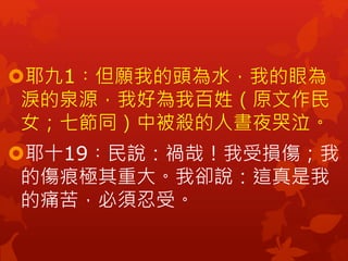 耶九1︰但願我的頭為水，我的眼為
淚的泉源，我好為我百姓（原文作民
女；七節同）中被殺的人晝夜哭泣。
耶十19︰民說：禍哉！我受損傷；我
的傷痕極其重大。我卻說：這真是我
的痛苦，必須忍受。
 
