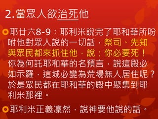 耶廿六8-9︰耶利米說完了耶和華所吩
咐他對眾人說的一切話，祭司、先知
與眾民都來抓住他，說：你必要死！
你為何託耶和華的名預言，說這殿必
如示羅，這城必變為荒場無人居住呢？
於是眾民都在耶和華的殿中聚集到耶
利米那裡。
耶利米正義凜然，說神要他說的話。
2.當眾人欲治死他
 