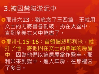 耶卅六23︰猶底念了三四篇，王就用
文士的刀將書卷割破，扔在火盆中，
直到全卷在火中燒盡了。
耶卅七15-16︰首領惱怒耶利米，就
打了他，將他囚在文士約拿單的房屋
中，因為他們以這房屋當作監牢。耶
利米來到獄中，進入牢房，在那裡囚
了多日。
3.被囚禁陷淤泥中
 