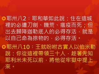 耶卅八2︰耶和華如此說：住在這城
裡的必遭刀劍、饑荒、瘟疫而死；但
出去歸降迦勒底人的必得存活，就是
以自己命為掠物的，必得存活。
耶卅八10︰王就吩咐古實人以伯米勒
說：你從這裡帶領三十人，趁著先知
耶利米未死以前，將他從牢獄中提上
來。
 