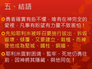 五、結語
勇者確實有些不懼，唯有在神完全的
愛裡，凡事有盼望有力量不致害怕！
先知耶利米被呼召要施行拔出、拆毀、
毀壞、傾覆，又要建立、栽植。而神
使他成為堅城、鐵柱、銅牆。
耶利米面對困境、監牢、死地仍勇往
前，因神將其隱藏、與他同在！
 