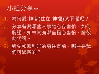 小組分享~
1. 為何愛 神者(住在 神裡)就不懼呢？
2. 分享曾對哪些人事物心存害怕，如何
勝過？如今尚有哪些擔心害怕，請彼
此代禱。
3. 對先知耶利米的勇往直前，哪些是我
們可學習的？
 