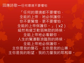 回應詩歌—任何環境不要懼怕
「任何的環境都不要懼怕，
全能的上帝，衪必保護你，
你不要驚惶，更不要懼怕，
全能的上帝保護你。」（x2）
縱然有疲乏軟弱無助的時候，
全能上帝衪必看顧你，
人生的驚濤駭浪臨到的時候，
全能上帝衪必保護你。
主你是我的磐石，主你是我的山寨，
主你是我的盼望，我的力量我的耶和華。
 