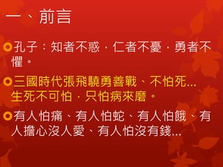 一、前言
孔子︰知者不惑，仁者不憂，勇者不
懼。
三國時代張飛驍勇善戰、不怕死…
生死不可怕，只怕病來磨。
有人怕痛、有人怕蛇、有人怕餓、有
人擔心沒人愛、有人怕沒有錢…
 