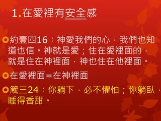 1.在愛裡有安全感
約壹四16︰神愛我們的心，我們也知
道也信。神就是愛；住在愛裡面的，
就是住在神裡面，神也住在他裡面。
在愛裡面=在神裡面
箴三24︰你躺下，必不懼怕；你躺臥，
睡得香甜。
 