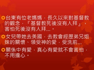 台東有位老媽媽，長久以來對基督教
的觀念，『基督教死後沒有人拜』，
害怕死後沒有人拜…。
女兒帶她去美國，去教會經歷弟兄姐
妹的關懷、領受神的愛，受洗前…
關係中有愛，真心有愛就不會害怕，
不用擔心。
 