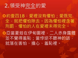 約壹四18︰愛裡沒有懼怕；愛既完
全，就把懼怕除去。因為懼怕裡含著
刑罰，懼怕的人在愛裡未得完全。
亞當夏娃在伊甸園裡，二人赤身露體
並不覺得羞恥；當悖逆不聽神的話，
就落在害怕、擔心、羞恥裡。
2.領受神完全的愛
 