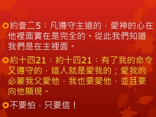 約壹二5︰凡遵守主道的，愛神的心在
他裡面實在是完全的。從此我們知道
我們是在主裡面。
約十四21︰約十四21︰有了我的命令
又遵守的，這人就是愛我的；愛我的
必蒙我父愛他，我也要愛他，並且要
向他顯現。
不要怕，只要信！
 