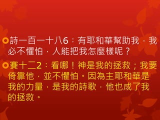 詩一百一十八6︰有耶和華幫助我，我
必不懼怕，人能把我怎麼樣呢？
賽十二2︰看哪！神是我的拯救；我要
倚靠他，並不懼怕。因為主耶和華是
我的力量，是我的詩歌，他也成了我
的拯救。
 