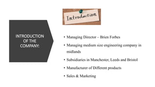 INTRODUCTION
OF THE
COMPANY:
• Managing Director – Brien Forbes
• Managing medium size engineering company in
midlands
• Subsidiaries in Manchester, Leeds and Bristol
• Manufacturer of Different products
• Sales & Marketing
 