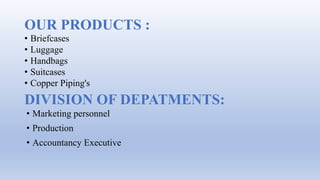 DIVISION OF DEPATMENTS:
• Briefcases
• Luggage
• Handbags
• Suitcases
• Copper Piping's
OUR PRODUCTS :
• Marketing personnel
• Production
• Accountancy Executive
 