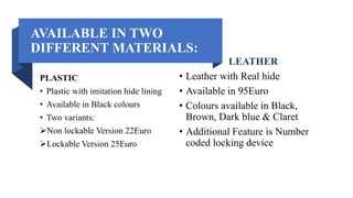 AVAILABLE IN TWO
DIFFERENT MATERIALS:
PLASTIC
• Plastic with imitation hide lining
• Available in Black colours
• Two variants:
Non lockable Version 22Euro
Lockable Version 25Euro
LEATHER
• Leather with Real hide
• Available in 95Euro
• Colours available in Black,
Brown, Dark blue & Claret
• Additional Feature is Number
coded locking device
 