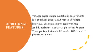 ADDITIONAL
FEATURES:
• Variable depth feature available in both variants
• It is expanded usually 87.5 mm to 137.5mm
• Individual gilt initialling on each briefcase
• An ink- resistant interior compartments for pens
• Three pockets inside the lid to take different sized
papers/documents
 