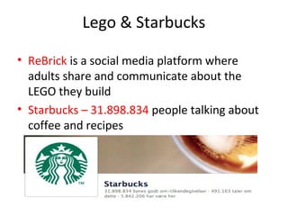 Lego & Starbucks

• ReBrick is a social media platform where
  adults share and communicate about the
  LEGO they build
• Starbucks – 31.898.834 people talking about
  coffee and recipes
 