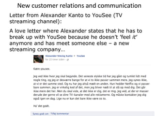 New customer relations and communication
Letter from Alexander Kanto to YouSee (TV
streaming channel):
A love letter where Alexander states that he has to
break up with YouSee because he doesn’t ’feel it’
anymore and has meet someone else – a new
streaming company…
 