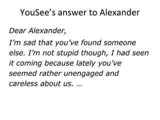YouSee’s answer to Alexander
Dear Alexander,
I’m sad that you’ve found someone
else. I’m not stupid though, I had seen
it coming because lately you’ve
seemed rather unengaged and
careless about us. …
 