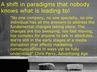 A shift in paradigms that nobody
knows what is leading to!
   ”No one company, no one specialty, no one
   individual has all the answers to address the
   fundamental changes taking place. The
   changes are too sweeping, too fast moving,
   too complex for anyone to talk in absolutes.
   We're still in the early stages of a media
   disruption that affects marketing
   communications in ways yet be fully
   understood” Chris Perry, Advertising Age


                                   34
 