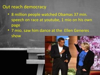 Out reach democracy
  • 8 million people watched Obamas 37 min.
    speech on race at youtube, 1 mio on his own
    page
  • 7 mio. saw him dance at the Ellen Generes
    show




                                    36
 