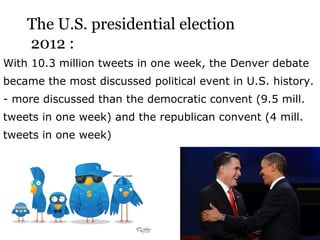 The U.S. presidential election
    2012 :
With 10.3 million tweets in one week, the Denver debate
became the most discussed political event in U.S. history.
- more discussed than the democratic convent (9.5 mill.
tweets in one week) and the republican convent (4 mill.
tweets in one week)
 