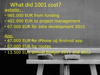 What did 1001 cost?
website:
• 985.000 EUR from funding
• 402.000 EUR to project management
• 67.000 EUR for beta development 2010

App:
• 47.000 EUR for iPhone og Android app
• 67.000 EUR for routes
• 13.500 EUR annual budget 2011 and 2012



                                 40
 