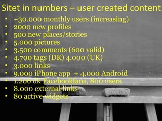 Sitet in numbers – user created content
•   +30.000 monthly users (increasing)
•   2000 new profiles
•   500 new places/stories
•   5.000 pictures
•   3.500 comments (600 valid)
•   4.700 tags (DK) 4.000 (UK)
•   3.000 links
•   9.000 iPhone app + 4.000 Android
•   1.206 dk Facebookfans, 800 users
•   8.000 external links
•   80 active widgets

                                  41
 