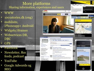 More platforms
     Sharing information, experiences and users
• WWW
• 1001stories.dk (eng)
• mobilsite,
  iPhoneapp+ Android
• Widgets/iframes
• Webservices DR,
  DBC
• GPS
• Facebook
• Newsletter, Rss
  feeds, podcast
• YouTube
• Google Adwords og                               42
                                                       42

  SEO
 