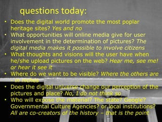 questions today:
• Does the digital world promote the most poplar
  heritage sites? Yes and no
• What opportunities will online media give for user
  involvement in the determination of pictures? The
  digital media makes it possible to involve citizens
• What thoughts and visions will the user have when
  he/she upload pictures on the web? Hear me, see me!
  or hear it see it
• Where do we want to be visible? Where the others are
  - in niches
• Does the digital universe change our perception of the
  pictures and place? No, I do not think so
• Who will expose the material? The state? Google?
  Governmental Culture Agencies? or local institutions?
  All are co-creators of the history – that is the point
                                         53
 