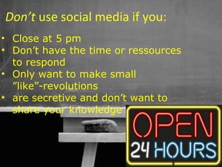 Don’t use social media if you:
• Close at 5 pm
• Don’t have the time or ressources
  to respond
• Only want to make small
  ”like”-revolutions
• are secretive and don’t want to
  share your knowledge



                               56
 