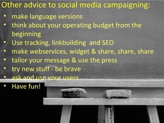 Other advice to social media campaigning:
• make language versions
• think about your operating budget from the
  beginning
• Use tracking, linkbuilding and SEO
• make webservices, widget & share, share, share
• tailor your message & use the press
• try new stuff - be brave
• ask and use your users
• Have fun!


                                    58
 