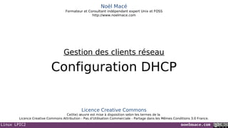 Linux LPIC2 noelmace.com
Noël Macé
Formateur et Consultant indépendant expert Unix et FOSS
http://www.noelmace.com
Configuration DHCP
Gestion des clients réseau
Licence Creative Commons
Ce(tte) œuvre est mise à disposition selon les termes de la
Licence Creative Commons Attribution - Pas d’Utilisation Commerciale - Partage dans les Mêmes Conditions 3.0 France.
 