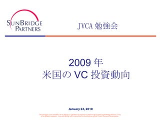 JVCA 勉強会 2009 年 米国の VC 投資動向 This document is not intended to be an offering or solicitation of any kind in relation to the activities of SunBridge Partners or any of its affiliated companies.  Any such offering will be represented exclusively by an official Private Placement Memorandum. January 22, 2010 