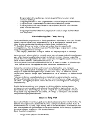 · Orang yang banyak bergaul dengan manusia janganlah kamu harapkan sangat
kemanisan ibadahnya.
· Orang yang cinta kepada dunia janganlah kamu harapkan sangat khusnul khatimahnya.
· Orang yang bodoh janganlah kamu harapkan sangat akan hidup hatinya.
· Orang yang memilih berkawan dengan orang yang zalim janganlah kamu harapkan
sangat kelurusan agamanya.
· Orang yang mencari keredhaan manusia janganlah harapkan sangat akan keredhaan
Allah daripadanya."
Hikmah Meninggalkan Cakap Bohong
Dalam sebuah hadis yang diriwayatkan oleh Luqman Hakim, menceritakan pada suatu hari ada
seorang telah datang berjumpa dengan Rasulullah S.A.W. kerana hendak memeluk agama
Islam. Sesudah mengucapkan dua kalimah syahadat, lelaki itu lalu berkata :
"Ya Rasulullah. Sebenarnya hamba ini selalu saja berbuat dosa dan payah hendak
meninggalkannya." Maka Rasulullah menjawab : "Mahukah engkau berjanji bahwa engkau
sanggup meninggalkan cakap bohong?"
"Ya, saya berjanji" jawab lelaki itu singkat. Selepas itu, dia pun pulanglah ke rumahnya.
Menurut riwayat, sebelum lelaki itu memeluk agama Islam, dia sangat terkenal sebagai seorang
yang jahat. Kegemarannya hanyalah mencuri, berjudi dan meminum minuman keras. Maka
setelah dia memeluk agama Islam, dia sedaya upaya untuk meninggalkan segala keburukan itu.
Sebab itulah dia meminta nasihat dari Rasulullah S.A.W.
Dalam perjalanan pulang dari menemui Rasulullah S.A.W. lelaki itu berkata di dalam hatinya :
"Berat juga aku hendak meninggalkan apa yang dikehendaki oleh Rasulullah itu."
Maka setiap kali hatinya terdorong untk berbuat jahat, hati kecilnya terus mengejek.
"Berani engkau berbuat jahat. Apakah jawapan kamu nanti apabila ditanya oleh Rasulullah.
Sanggupkah engkau berbohong kepadanya" bisik hati kecil. Setiap kali dia berniat hendak
berbuat jahat, maka dia teringat segala pesan Rasulullah S.A.W. dan setiap kali pulalah hatinya
berkata :
"Kalau aku berbohong kepada Rasulullah bererti aku telah mengkhianati janjiku padanya.
Sebaliknya jika aku bercakap benar bererti aku akan menerima hukuman sebagai orang Islam.
Oh Tuhan....sesungguhnya di dalam pesanan Rasulullah itu terkandung sebuah hikmah yang
sangat berharga."
Setelah dia berjuang dengan hawa nafsunya itu, akhirnya lelaki itu berjaya di dalam
perjuangannya menentang kehendak nalurinya. Menurut hadis itu lagi, sejak dari hari itu
bermula babak baru dalam hidupnya. Dia telah berhijrah dari kejahatan kepada kemuliaan
hidup seperti yang digariskan oleh Rasulullah S.A.W. Hingga ke akhirnya dia telah berubah
menjadi mukmin yang soleh dan mulia.
Batu Batu Yang Aneh
Dalam sebuah hadis menceritakan, pada zaman dahulu ada seorang lelaki wukuf di Arafah. Dia
berhenti di lapangan luas itu. Pada waktu itu orang sedang melakukan ibadat haji. Wukuf di
Arafah adalah rukun haji yang sangat penting. Bahkan wukuf di Arafah itu disebut sebagai haji
yang sebenarnya kerana apabila seorang itu berwukuf di padang Arafah dianggap hajinya telah
sempurna walaupun yang lainnya tidak sempat dilakukan.
Sabda Rasulullah mengatakan :
· "Alhajju Arafat" (Haji itu wukuf di Arafah)
 