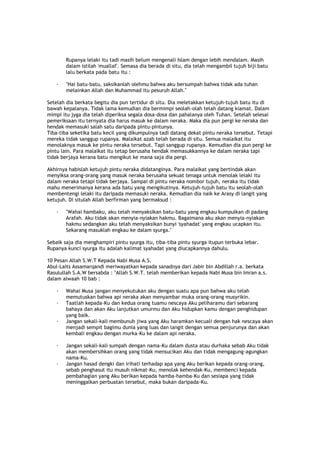 Rupanya lelaki itu tadi masih belum mengenali Islam dengan lebih mendalam. Masih
dalam istilah 'muallaf'. Semasa dia berada di situ, dia telah mengambil tujuh biji batu
lalu berkata pada batu itu :
· "Hai batu-batu, saksikanlah olehmu bahwa aku bersumpah bahwa tidak ada tuhan
melainkan Allah dan Muhammad itu pesuruh Allah."
Setelah dia berkata begitu dia pun tertidur di situ. Dia meletakkan ketujuh-tujuh batu itu di
bawah kepalanya. Tidak lama kemudian dia bermimpi seolah-olah telah datang kiamat. Dalam
mimpi itu jyga dia telah diperiksa segala dosa-dosa dan pahalanya oleh Tuhan. Setelah selesai
pemeriksaan itu ternyata dia harus masuk ke dalam neraka. Maka dia pun pergi ke neraka dan
hendak memasuki salah satu daripada pintu-pintunya.
Tiba-tiba seketika batu kecil yang dikumpulnya tadi datang dekat pintu neraka tersebut. Tetapi
mereka tidak sanggup rupanya. Malaikat azab telah berada di situ. Semua malaikat itu
menolaknya masuk ke pintu neraka tersebut. Tapi sanggup rupanya. Kemudian dia pun pergi ke
pintu lain. Para malaikat itu tetap berusaha hendak memasukkannya ke dalam neraka tapi
tidak berjaya kerana batu mengikut ke mana saja dia pergi.
Akhirnya habislah ketujuh pintu neraka didatanginya. Para malaikat yang bertindak akan
menyiksa orang-orang yang masuk neraka berusaha sekuat tenaga untuk menolak lelaki itu
dalam neraka tetapi tidak berjaya. Sampai di pintu neraka nombor tujuh, neraka itu tidak
mahu menerimanya kerana ada batu yang mengikutinya. Ketujuh-tujuh batu itu seolah-olah
membentengi lelaki itu daripada memasuki neraka. Kemudian dia naik ke Arasy di langit yang
ketujuh. Di situlah Allah berfirman yang bermaksud :
· "Wahai hambaku, aku telah menyaksikan batu-batu yang engkau kumpulkan di padang
Arafah. Aku tidak akan menyia-nyiakan hakmu. Bagaimana aku akan menyia-nyiakan
hakmu sedangkan aku telah menyaksikan bunyi 'syahadat' yang engkau ucapkan itu.
Sekarang masuklah engkau ke dalam syurga."
Sebaik saja dia menghampiri pintu syurga itu, tiba-tiba pintu syurga itupun terbuka lebar.
Rupanya kunci syurga itu adalah kalimat syahadat yang diucapkannya dahulu.
10 Pesan Allah S.W.T Kepada Nabi Musa A.S.
Abul-Laits Assamarqandi meriwayatkan kepada sanadnya dari Jabir bin Abdillah r.a. berkata
Rasulullah S.A.W bersabda : "Allah S.W.T. telah memberikan kepada Nabi Musa bin Imran a.s.
dalam alwaah 10 bab :
· Wahai Musa jangan menyekutukan aku dengan suatu apa pun bahwa aku telah
memutuskan bahwa api neraka akan menyambar muka orang-orang musyrikin.
· Taatlah kepada-Ku dan kedua orang tuamu nescaya Aku peliharamu dari sebarang
bahaya dan akan Aku lanjutkan umurmu dan Aku hidupkan kamu dengan penghidupan
yang baik.
· Jangan sekali-kali membunuh jiwa yang Aku haramkan kecuali dengan hak nescaya akan
menjadi sempit bagimu dunia yang luas dan langit dengan semua penjurunya dan akan
kembali engkau dengan murka-Ku ke dalam api neraka.
· Jangan sekali-kali sumpah dengan nama-Ku dalam dusta atau durhaka sebab Aku tidak
akan membersihkan orang yang tidak mensucikan Aku dan tidak mengagung-agungkan
nama-Ku.
· Jangan hasad dengki dan irihati terhadap apa yang Aku berikan kepada orang-orang,
sebab penghasut itu musuh nikmat-Ku, menolak kehendak-Ku, membenci kepada
pembahagian yang Aku berikan kepada hamba-hamba-Ku dan sesiapa yang tidak
meninggalkan perbuatan tersebut, maka bukan daripada-Ku.
 