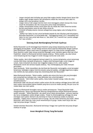 · Jangan menjadi saksi terhadap apa yang tidak engkau ketahui dengan benar-benar dan
engkau ingati dengan akalmu dan perasaanmu sebab Aku menuntut saksi-saksi itu
dengan teliti atas persaksian mereka.
· Jangan mencuri dan jangan berzina isteri jiran tetanggamu sebab nescaya Aku tutup
wajah-Ku daripadamu dan Aku tutup pintu-pintu langit daripadanya.
· Jangan menyembelih korban untuk selain dari-Ku sebab Aku tidak menerima korban
kecuali yang disebut nama-Ku dan ikhlas untuk-Ku.
· Cintailah terhadap sesama manusia sebagaimana yang engkau suka terhadap dirimu
sendiri.
· Jadikan hari Sabtu itu hari untuk beribadat kepada-Ku dan hiburkan anak keluargamu.
Kemudian Rasulullah S.A.W bersabda lagi : "Sesungguhnya Allah S.W.T menjadikan hari
Sabtu itu hari raya untuk Nabi Musa a.s. dan Allah S.W.T memilih hari Juma'at sebagai
hari raya untukku."
Seorang Anak Membangkang Perintah Ayahnya
Ketika Rasulullah S.A.W memanggil kaum Muslimin yang mampu berperang untuk terjun ke
gelanggang perang Badar, terjadi dialog menarik antara Saad bin Khaitsamah dengan ayahnya
yakni Khaitsamah. Dalam masa-masa itu panggilan seperti itu tidak terlalu mengherankan.
Kaum Muslimin sudah tidak merasa asing bila dipanggil untuk membela agama Allah dan jihad
fisabilillah. Sebab itu Khaitsamah berkata kepada anaknya, "Wahai anakku, aku akan keluar
untuk berperang dan kau tinggal di rumah menjaga wanita dan anak-anak."
"Wahai ayahku, demi Allah janganlah berbuat seperti itu, kerana keinginanku untuk memerangi
mereka lebih besar daripada keinginanmu. Engkau telah berkepentingan untuk tinggal di
rumah, maka izinkanlah aku keluar dan tinggallah engkau di sini, wahai ayahku."
Khaitsamah marah dan berkata kepada anaknya, "Kau membangkang dan tidak mentaati
perintahku."
Saad menjawab, "Allah mewajibkan aku berjihad dan Rasulullah memanggilku untuk berangkat
berperang. Sedangkan engkau meminta sesuatu yang lain padaku, sehingga bagaimana engkau
rela melihat aku taat padamu tetapi aku menentang Allah dan Rasulullah."
Maka Khaitsamah berkata, "Wahai anakku, apabila ada antara kita harus ada yang berangkat
satu orang baik kau mahupun aku, maka dahulukan aku untuk berangkat."
Saad menjawab, " Demi Allah wahai ayahku, kalau bukan masalah syurga, maka aku akan
mendahulukanmu."
Khaitsamah tidak rela kecuali melalui undian antara dia dan anaknya sehingga terasa lebih adil.
Hasil undian menunjukkan bahwa Saadlah yang harus turun ke medan perang. Dia pun turun ke
medan Badar dan mati syahid.
Setelah itu Khaitsamah berangkat menuju medan pertempuran. Tetapi Rasulullah tidak
mengizinkannya. Hanya saja Rasulullah akhirnya mengizinkannya setelah Khaitsamah berkata
sambil menangis, " Wahai Rasulullah, aku sekali terjun dalam perang Badar. Lantaran inginnya
aku harus mengadakan undian dengan anakku. Tetapi itu dimenangkannya sehingga dia yang
mendapat mati syahid. Kelmarin aku bermimpi di mana di dalamnya anakku itu berkata
kepadaku, "Engkau harus menemani kami di syurga, dan aku telah menerima janji Allah. Wahai
Rasulullah, demi Allah aku rindu untuk menemaninya di syurga. Usiaku telah lanjut dan aku
ingin berjumpa dengan Tuhanku."
Setelah diizinkan Rasulullah, Khaitsamah bertempur hingga mati syahid dan berjumpa dengan
anaknya di syurga.
Awan Mengikuti Orang Yang Bertaubat
 