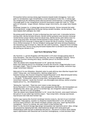 Diriwayatkan bahwa seorang tukang jagal terpesona kepada budak tetangganya. Suatu saat
gadis itu mendapatkan tugas menyelesaikan urusan keluarganya di desa lain. Si tukang jagal
lalu mengikutinya dari belakang sampai akhirnya berhasil menemukannya. Si tukang jagal lalu
memanggil gadis itu dan mengajaknya menikmati kesempatan langka dan indah itu. Tetapi
gadis itu menjawab, "Jangan lakukan. Meskipun sangat mencintaimu, aku sangat takut kepada
Allah."
Mendengar jawapan itu, si tukang jagal merasa dunia berputar. Kerana menyesal dan sedar
hatinya gementar, tenggoroknya kering dan hatinya semakin berdebar, dia lalu berkata, "Kau
takut kepada Allah sedangkan aku tidak."
Dia pulang sambil bertaubat. Di jalan ia diserang haus dan nyaris mati. Is kemudian bertemu
seorang soleh. Mereka berjalan bersama. Mereka melihat gumpalan awan berjalan menaungi
mereka berdua sampai mereka masuk ke sebuah desa. Mereka berdua yakin bahwa awan itu
untuk orang yang soleh. Kemudian mereka berpisah di desa tersebut. Awan itu ternyata
condong dan terus menaungi si tukang jagal itu sampai dia tiba di rumahnya. Orang soleh tadi
heran melihat kenyataan ini. Dia lalu mengikuti tukang jagal tadi lantas bertanya kepadanya
dan dijawabnya juga di tempat itu. Maka laki-laki soleh itu berkata, "Janganlah heran terhadap
apa yang kau lihat, kerana orang yang bertaubat kepada Allah itu berada di suatu tempat yang
tak seorang pun berada di situ."
Ayat Kursi Menjelang Tidur
Abu Hurairah r.a. pernah ditugaskan oleh Rasulullah S.A.W untuk menjaga gudang zakat di
bulan Ramadhan. Tiba-tiba muncullah seseorang, lalu mencuri segenggam makanan. Namun
kepintaran Hurairah memang patut dipuji, kemudian pencuri itu kemudian berhasil
ditangkapnya.
"Akan aku adukan kamu kepada Rasulullah S.A.W," gertak Abu Hurairah.
Bukan main takutnya pencuri itu mendengar ancaman Abu Hurairah, hingga kemudian ia pun
merengek-rengek : "Saya ini orang miskin, keluarga tanggungan saya banyak, sementara saya
sangat memerlukan makanan."
Maka pencuri itu pun dilepaskan. Bukankah zakat itu pada akhirnya akan diberikan kepada fakir
miskin ? Hanya saja, cara memang keliru. Mestinya jangan keliru.
Keesokan harinya, Abu Hurairah melaporkan kepada Rasulullah S.A.W. Maka bertanyalah beliau
: "Apa yang dilakukan kepada tawananmu semalam, ya Abu Hurairah?"
Ia mengeluh, "Ya Rasulullah, bahwa ia orang miskin, keluarganya banyak dan sangat
memerlukan makanan," jawab Abu Hurairah. Lalu diterangkan pula olehnya, bahwa ia kasihan
kepada pencuri itu,, lalu dilepaskannya.
"Bohong dia," kata Nabi : "Pada hala nanti malam ia akan datang lagi."
Kerana Rasulullah S.A.W berkata begitu, maka penjagaannya diperketat, dan kewaspadaan pun
ditingkatkan.Dan, benar juga, pencuri itu kembali lagi, lalu mengambil makanan seperti
kelmarin. Dan kali ini ia pun tertangkap.
"Akan aku adukan kamu kepada Rasulullah S.A.W," ancam Abu Hurairah, sama seperti kelmarin.
Dan pencuri itu pun sekali lagi meminta ampun : "Saya orang miskin, keluarga saya banyak.
Saya berjanji esok tidak akan kembali lagi."
Kasihan juga rupanya Abu Hurairah mendengar keluhan orang itu, dan kali ini pun ia kembali
dilepaskan. Pada paginya, kejadian itu dilaporkan kepada Rasulullah S.A.W, dan beliau pun
bertanya seperti kelmarin. Dan setelah mendapat jawapan yang sama, sekali lagi Rasulullah
menegaskan : "Pencuri itu bohong, dan nanti malam ia akan kembali lagi."
Malam itu Abu Hurairah berjaga-jaga dengan kewaspadaan dan kepintaran penuh. Mata, telinga
dan perasaannya dipasang baik-baik. Diperhatikannya dengan teliti setiap gerak-geri
disekelilingnya sudah dua kali ia dibohongi oleh pencuri. Jika pencuri itu benar-benar datang
seperti diperkatakan oleh Rasulullah dan ia berhasil menangkapnya, ia telah bertekad tidak
 