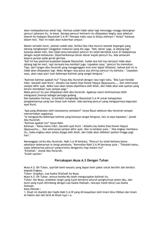 akan melepaskannya sekali lagi. Hatinya sudah tidak sabar lagi menunggu-nunggu datangnya
pencuri jahanam itu. Ia kesal. Kenapa pencuri kelmarin itu dilepaskan begitu saja sebelum
diseret ke hadapan Rasulullah S.A.W ? Kenapa mahu saja ia ditipu olehnya ? "Awas!" katanya
dalam hati. "Kali ini tidak akan kuberikan ampun."
Malam semakin larut, jalanan sudah sepi, ketika tiba-tiba muncul sesosok bayangan yang
datang menghampiri longgokan makanan yang dia jaga. "Nah, benar juga, ia datang lagi,"
katanya dalam hati. Dan tidak lama kemudian pencuri itu telah bertekuk lutut di hadapannya
dengan wajah ketakutan. Diperhatikannya benar-benar wajah pencuri itu. Ada semacam
kepura-puraan pada gerak-gerinya.
"Kali ini kau pastinya kuadukan kepada Rasulullah. Sudah dua kali kau berjanji tidak akan
datang lagi ke mari, tapi ternyata kau kembali juga. Lepaskan saya," pencuri itu memohon.
Tapi, dari tangan Abu Hurairah yang menggenggam erat-erat dapat difahami, bahwa kali ini ia
tidak akan dilepaskan lagi. Maka dengan rasa putus asa ahirnya pencuri itu berkata : "Lepaskan
saya, akan saya ajari tuan beberapa kalimat yang sangat berguna."
"Kalimat-kalimat apakah itu?" Tanya Abu Hurairah dengan rasa ingin tahu. "Bila tuan hendak
tidur, bacalah ayat Kursi : Allaahu laa Ilaaha illaa Huwal-Hayyul Qayyuuumu….. Dan seterusnya
sampai akhir ayat. Maka tuan akan selalu dipelihara oleh Allah, dan tidak akan ada syaitan yang
berani mendekati tuan sampai pagi."
Maka pencuri itu pun dilepaskan oleh Abu Hurairah. Agaknya naluri keilmuannya lebih
menguasai jiwanya sebagai penjaga gudang.
Dan keesokan harinya, ia kembali menghadap Rasulullah S.A.W untuk melaporkan
pengalamannya yang luar biasa tadi malam. Ada seorang pencuri yang mengajarinya kegunaan
ayat Kursi.
"Apa yang dilakukan oleh tawananmu semalam?" tanya Rasul sebelum Abu Hurairah sempat
menceritakan segalanya.
"Ia mengajariku beberapa kalimat yang katanya sangat berguna, lalu ia saya lepaskan," jawab
Abu Hurairah.
"Kalimat apakah itu?" tanya Nabi.
Katanya : "Kalau kamu tidur, bacalah ayat Kursi : Allaahu laa Ilaaha illaa Huwal-Hayyul
Qayyuuumu….. Dan seterusnya sampai akhir ayat. Dan ia katakan pula : "Jika engkau membaca
itu, maka engkau akan selalu dijaga oleh Allah, dan tidak akan didekati syaitan hingga pagi
hari."
Menanggapi cerita Abu Hurairah, Nabi S.A.W berkata, "Pencuri itu telah berkata benar,
sekalipun sebenarnya ia tetap pendusta." Kemudian Nabi S.A.W bertanya pula : "Tahukah kamu,
siapa sebenarnya pencuri yang ertemu denganmu tiap malam itu?"
"Entahlah." Jawab Abu Hurairah.
"Itulah syaitan."
Percakapan Musa A.S Dengan Tuhan
Musa A.S: Oh Tuhan, ajarilah kami sesuatu yang dapat kami pakai untuk berzikir dan berdo'a
kepada Engkau.
Tuhan: Ucapkan, Laa Ilaaha Illlallaah ha Musa.
Musa A.S: Oh Tuhan, semua hamba-Mu telah mengucapkan kalimat itu.
Tuhan: Hai Musa, andaikan langit yang tujuh berserta seluruh penghuninya selain Aku, dan
bumi yang tujuh ditimbang dengan Laa Ilaaha Illallaah, nescaya masih berat Laa Ilaaha
Illallaah.
Kata Hikmah :
1. Kisah ini diambil dari hadis Nabi S.A.W yang diriwayatkan oleh Imam Ibnu Hibban dan Imam
Al-Hakim dari Abi Sa'id Al-Khud riyyi r.a.
 