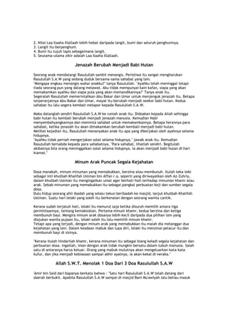 2. Nilai Laa Ilaaha Illallaah lebih hebat daripada langit, bumi dan seluruh penghuninya.
3. Langit itu berpenghuni.
4. Bumi itu tujuh lapis sebagaimana langit.
5. Seutama-utama zikir adalah Laa Ilaaha Illallaah.
Jenazah Berubah Menjadi Babi Hutan
Seorang anak mendatangi Rasulullah sambil menangis. Peristiwa itu sangat mengharukan
Rasulullah S.A.W yang sedang duduk bersama-sama sahabat yang lain.
"Mengapa engkau menangis wahai anakku?" tanya Rasulullah. "Ayahku telah meninggal tetapi
tiada seorang pun yang datang melawat. Aku tidak mempunyai kain kafan, siapa yang akan
memakamkan ayahku dan siapa pula yang akan memandikannya?" Tanya anak itu.
Segeralah Rasulullah memerintahkan Abu Bakar dan Umar untuk menjenguk jenazah itu. Betapa
terperanjatnya Abu Bakar dan Umar, mayat itu berubah menjadi seekor babi hutan. Kedua
sahabat itu lalu segera kembali melapor kepada Rasulullah S.A.W.
Maka datanglah sendiri Rasulullah S.A.W ke rumah anak itu. Didoakan kepada Allah sehingga
babi hutan itu kembali berubah menjadi jenazah manusia. Kemudian Nabi
menyembahyangkannya dan meminta sahabat untuk memakamkannya. Betapa herannya para
sahabat, ketika jenazah itu akan dimakamkan berubah kembali menjadi babi hutan.
Melihat kejadian itu, Rasulullah menanyakan anak itu apa yang dikerjakan oleh ayahnya selama
hidupnya.
"Ayahku tidak pernah mengerjakan solat selama hidupnya," jawab anak itu. Kemudian
Rasulullah bersabda kepada para sahabatnya, "Para sahabat, lihatlah sendiri. Begitulah
akibatnya bila orang meninggalkan solat selama hidupnya. Ia akan menjadi babi hutan di hari
kiamat."
Minum Arak Puncak Segala Kejahatan
Dosa manakah, minum minuman yang memabukkan, berzina atau membunuh. Itulah teka-teki
sebagai inti khutbah Khalifah Ustman bin Affan r.a. seperti yang diriwayatkan oleh Az-Zuhriy,
dalam khutbah Ustman itu mengingatkan umat agar berhati-hati terhadap minuman khamr atau
arak. Sebab minuman yang memabukkan itu sebagai pangkal perbuatan keji dan sumber segala
dosa.
Dulu hidup seorang ahli ibadah yang selalu tekun beribadah ke masjid, lanjut khutbah Khalifah
Ustman. Suatu hari lelaki yang soleh itu berkenalan dengan seorang wanita cantik.
Kerana sudah terjatuh hati, lelaki itu menurut saja ketika disuruh memilih antara tiga
permintaannya, tentang kemaksiatan. Pertama minum khamr, kedua berzina dan ketiga
membunuh bayi. Mengira minum arak dosanya lebih kecil daripada dua pilihan lain yang
diajukan wanita pujaan itu, lelaki soleh itu lalu memilih minum khamr.
Tetapi apa yang terjadi, dengan minum arak yang memabukkan itu malah dia melanggar dua
kejahatan yang lain. Dalam keadaan mabuk dan lupa diri, lelaki itu menzinai pelacur itu dan
membunuh bayi di sisinya.
"Kerana itulah hindarilah khamr, kerana minuman itu sebagai biang keladi segala kejahatan dan
perbuatan dosa. Ingatlah, iman dengan arak tidak mungkin bersatu dalam tubuh manusia. Salah
satu di antaranya harus keluar. Orang yang mabuk mulutnya akan mengeluarkan kata-kata
kufur, dan jika menjadi kebiasaan sampai akhir ayatnya, ia akan kekal di neraka."
Allah S.W.T. Menolak 1 Doa Dari 3 Doa Rasulullah S.A.W
'Amir bin Said dari bapanya berkata bahwa : "Satu hari Rasulullah S.A.W telah datang dari
daerah berbukit. Apabila Rasulullah S.A.W sampai di masjid Bani Mu'awiyah lalu beliau masuk
 
